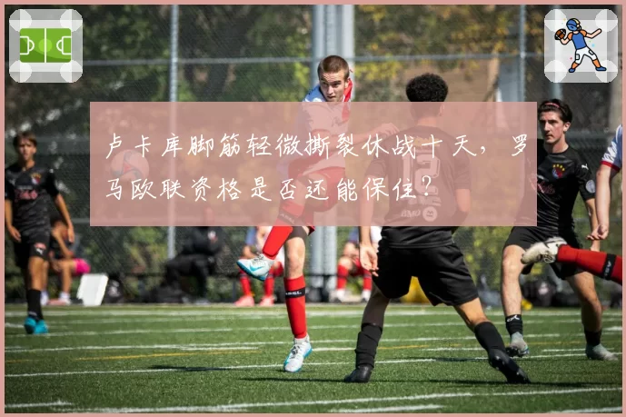 卢卡库脚筋轻微撕裂休战十天，罗马欧联资格是否还能保住？