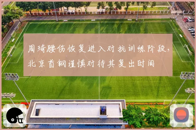 周琦腰伤恢复进入对抗训练阶段，北京首钢谨慎对待其复出时间