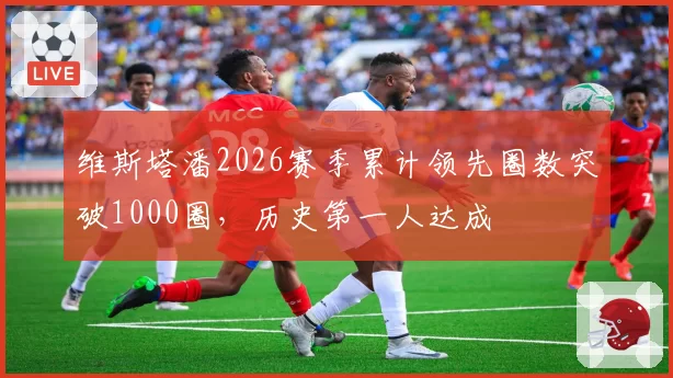 维斯塔潘2026赛季累计领先圈数突破1000圈，历史第一人达成