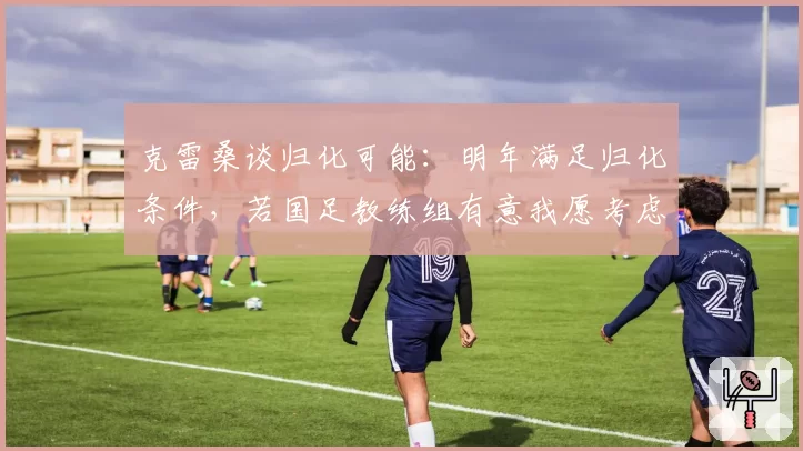 克雷桑谈归化可能：明年满足归化条件，若国足教练组有意我愿考虑