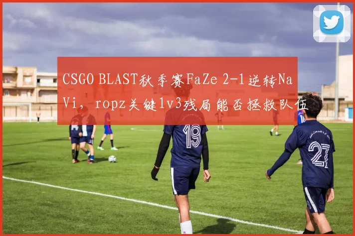 CSGO BLAST秋季赛FaZe 2-1逆转NaVi，ropz关键1v3残局能否拯救队伍？