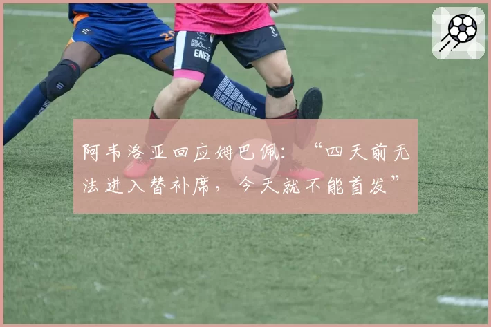 阿韦洛亚回应姆巴佩：“四天前无法进入替补席，今天就不能首发”