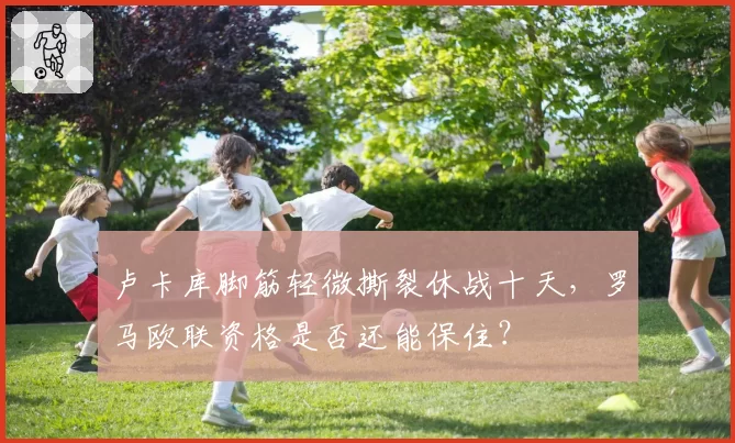 卢卡库脚筋轻微撕裂休战十天，罗马欧联资格是否还能保住？