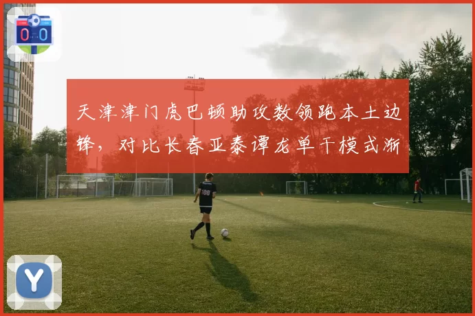 天津津门虎巴顿助攻数领跑本土边锋，对比长春亚泰谭龙单干模式渐衰，国产飞翼战术价值再评估