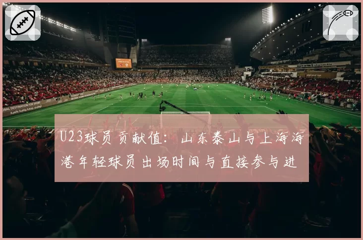 U23球员贡献值：山东泰山与上海海港年轻球员出场时间与直接参与进球分析