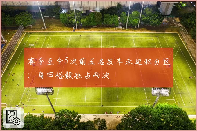 赛季至今5次前五名发车未进积分区：角田裕毅独占两次