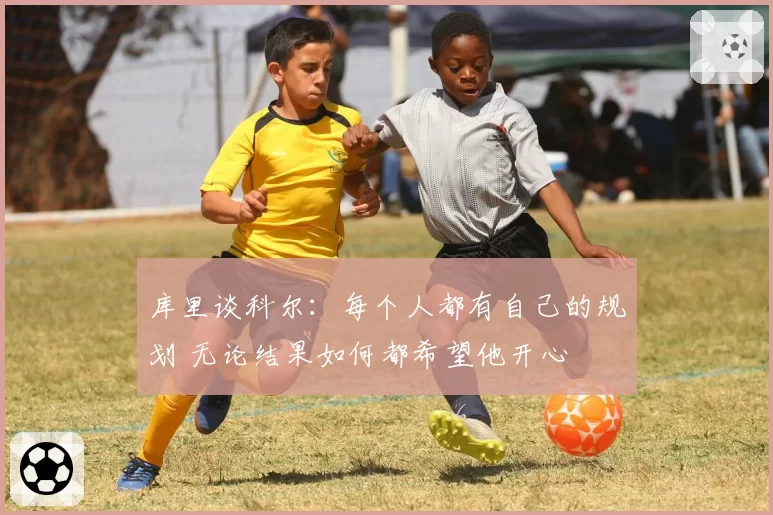 库里谈科尔：每个人都有自己的规划 无论结果如何都希望他开心