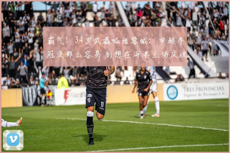 霸气！34岁武磊喊话蓉城：中超夺冠没那么容易 别想在海港主场庆祝