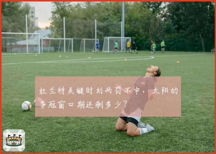 杜兰特关键时刻两罚不中，太阳的争冠窗口期还剩多少？