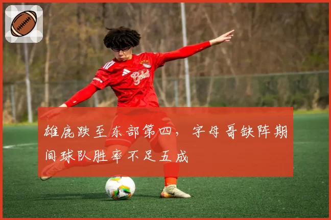 雄鹿跌至东部第四,字母哥缺阵期间球队胜率不足五成