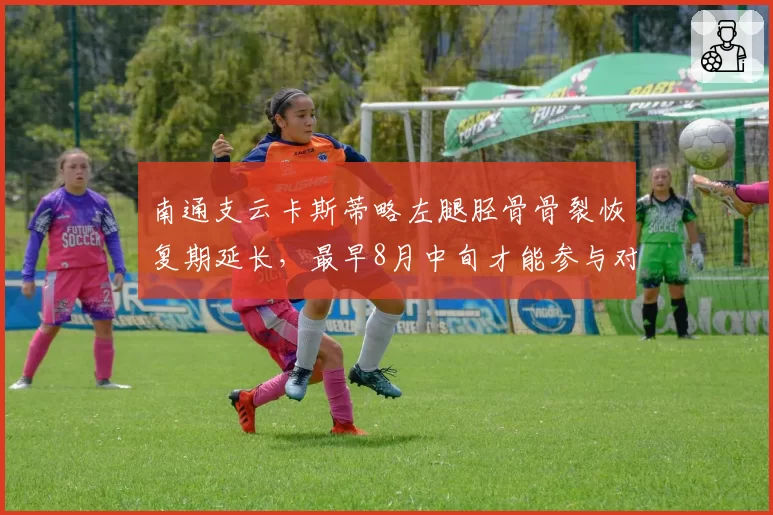 南通支云卡斯蒂略左腿胫骨骨裂恢复期延长，最早8月中旬才能参与对抗训练