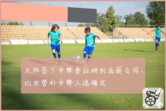 太阳签下中锋普拉姆利底薪合同,比尔替补中锋人选确定