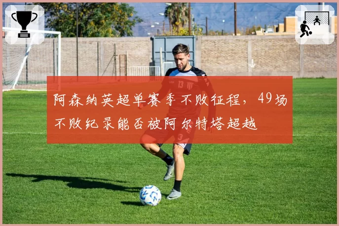 阿森纳英超单赛季不败征程,49场不败纪录能否被阿尔特塔超越