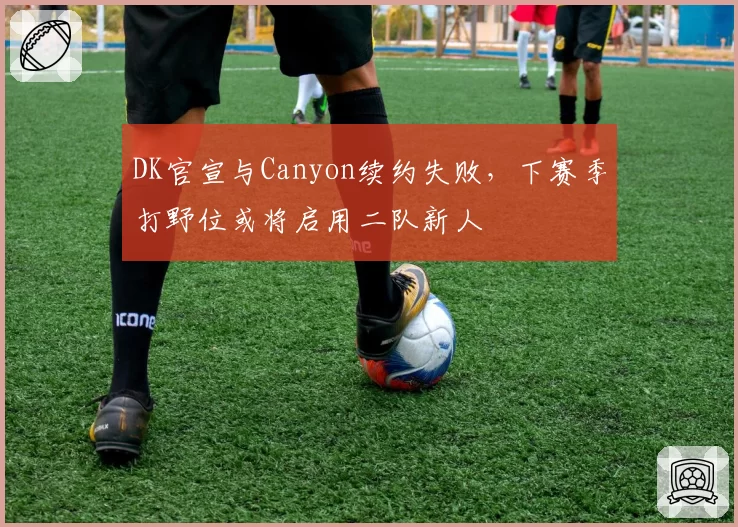 DK官宣与Canyon续约失败,下赛季打野位或将启用二队新人