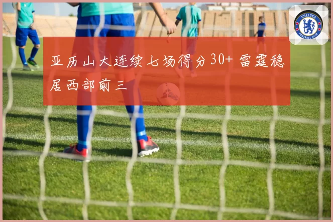 亚历山大连续七场得分30+ 雷霆稳居西部前三